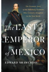 The Last Emperor of Mexico The Dramatic Story of the Habsburg Archduke Who Created a Kingdom in the N 