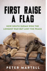 First Raise a Flag How South Sudan Won the Longest War But Lost the Peace - Peter Martell Author 