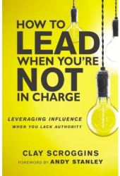 How to Lead When You re Not in Charge Leveraging Influence When You Lack Authority - Clay Scroggins 